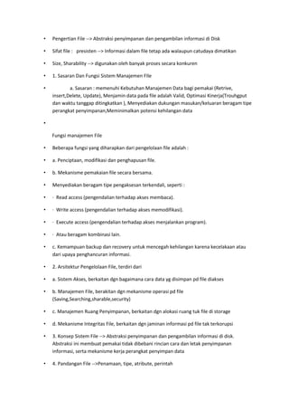 • Pengertian File --> Abstraksi penyimpanan dan pengambilan informasi di Disk
• Sifat file : presisten --> Informasi dalam file tetap ada walaupun catudaya dimatikan
• Size, Sharability --> digunakan oleh banyak proses secara konkuren
• 1. Sasaran Dan Fungsi Sistem Manajemen FIle
• a. Sasaran : memenuhi Kebutuhan Manajemen Data bagi pemakai (Retrive,
insert,Delete, Update), Menjamin data pada file adalah Valid, Optimasi Kinerja(Trouhgput
dan waktu tanggap ditingkatkan ), Menyediakan dukungan masukan/keluaran beragam tipe
perangkat penyimpanan,Meminimalkan potensi kehilangan data
•
Fungsi manajemen File
• Beberapa fungsi yang diharapkan dari pengelolaan file adalah :
• a. Penciptaan, modifikasi dan penghapusan file.
• b. Mekanisme pemakaian file secara bersama.
• Menyediakan beragam tipe pengaksesan terkendali, seperti :
• · Read access (pengendalian terhadap akses membaca).
• · Write access (pengendalian terhadap akses memodifikasi).
• · Execute access (pengendalian terhadap akses menjalankan program).
• · Atau beragam kombinasi lain.
• c. Kemampuan backup dan recovery untuk mencegah kehilangan karena kecelakaan atau
dari upaya penghancuran informasi.
• 2. Arsitektur Pengelolaan File, terdiri dari
• a. Sistem Akses, berkaitan dgn bagaimana cara data yg disimpan pd file diakses
• b. Manajemen File, berakitan dgn mekanisme operasi pd file
(Saving,Searching,sharable,security)
• c. Manajemen Ruang Penyimpanan, berkaitan dgn alokasi ruang tuk file di storage
• d. Mekanisme Integritas File, berkaitan dgn jaminan informasi pd file tak terkorupsi
• 3. Konsep Sistem File --> Abstraksi penyimpanan dan pengambilan informasi di disk.
Abstraksi ini membuat pemakai tidak dibebani rincian cara dan letak penyimpanan
informasi, serta mekanisme kerja perangkat penyimpan data
• 4. Pandangan File -->Penamaan, tipe, atribute, perintah
 