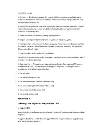 • manipulasi, operasi
5. Direktori --> Direktori merupakan file yang dimiliki sistem untuk mengelola struktur
sistem file. File direktori merupakan file berisi informasi-informasi mengenai file-file yang
termasuk dalam direktori itu.
6. Shared File --> Adalah file yang tidak hanya diacu oleh satu direktori (pemakai), tapi juga
oleh direktori-direktori (pemakai) lain. Sistem file tidak lagi berupa pohon melainkan
directed acyclic graph (DAG).
7. Sistem Akses File--> Cara akses perangkat penyimpanan.
• Perangkat penyimpanan berdasar disiplin pengaksesan dibagi dua, yaitu :
• 1. Perangkat akses sekuen (sequential access devices).Proses harus membaca semua byte
atau rekord file secara berturutan mulai dari awal, tidak dapat meloncati dan membaca
diluar urutan.Contoh : tape.
• 2. Perangkat akses acak (random access devices).
• Dimungkinkan dapat membaca byte atau rekord file di luar urutan, atau mengakses rekord
berdasar kunci bukan posisinya.
8. Organisasi File --> Terdapat enam organisasi dasar, kebanyakan organisasi file sistem
nyata termasuk salah satu atau kombinasi kategori-kategori ini. Enam organisasi atau
pengaksesan dasar adalah sebagai berikut :
• 1. File pile (pile).
• 2. File sekuen (sequential file).
• 3. File sekuen berindeks (indexed-sequential file).
• 4. File berindeks majemuk (multiple indexed file).
• 5. File berhash (hashed or direct file).
• 6. File cincin (multiring file).
Pertemuan 4
Teknologi Dan Algoritma Penjadwalan Disk
1. Magnetic Disk
Magnetic disk merupakan penyimpan sekunder, berbentuk bundar dengan dua permukaan
magnetik.
Penggerak disk berupa Motor drive menggerakkan disk dengan kecepatan tinggi (kurang-
lebih dari 60 putaran perdetik).
 