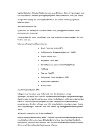 Kegiatan baca-tulis dilakukan Read-write head, yang diletakkan diatas piringan. Kepala baca-
tulis sangat sensitif terhadap guncangan yang dapat menyebabkan disk rusak (bad sector).
Ruang Rekam terbagi atas beberapa track/lintasan dan tiap lintasan dibagi lagi dalam
beberapa sector.
Jenis head dibedakan atas :
- fixed-head disk menempati tiap-tiap track satu head, sehingga mempercepat proses
pembacaan dan perekaman.
- Moving-head disk hanya memiliki satu head yang berpindah-pindah mengakses dari satu
track ke track lain.
Beberapa teknologi Harddisk, antara lain :
» Shock Protection System (SPS)
» Self-Monitoring Analysis and Reporting (SMART)
» Solid State Disk (SSD)
» Magnetore-sistive (MR)
» Partial Response Maximum Likelihood (PRML)
» Hot Swap
» Plug and Play ATA
» Environment Protection Agency (EPA)
» Error Correction Code (ECC)
» Auto Transfer
Shock Protection System (SPS)
Sebagian besar kerusakan yang timbul pada hard disk disebabkan adanya
goncangan.Goncangan pada hard disk dapat menyebabkan tergoncangnya head sehingga
dapat merusak piringan.Goncangan yang paling membahayakan adalah goncangan dengan
kekuatan tinggi dalam tempo yang sangat singkat. Dengan meggunakan SPS energi
goncangan akan diredam, sehingga head tidak terangkat ketika terjadi goncangan. Karena
head tingkat terangkat, tentu saja head tidak kembali lagi. Sehingga tidak akan terjadi bad
sector.
Self-Monitoring Analysis and Reporting (SMART)
Dengan menggunakan teknologi SMART, hard disk dapat berkomunikasi dengan komputer
melalui software.Komunikasi yang dilakukan berisi tentang status keandalan hard disk,
kemungkinan terjadinya kerusakan dsb. Hard disk akan melakukan pemeriksaan terhadap
dirinya sendiridan melaporkan hasilnya pada software.
 