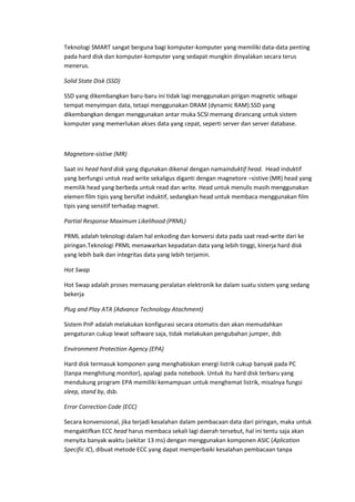 Teknologi SMART sangat berguna bagi komputer-komputer yang memiliki data-data penting
pada hard disk dan komputer-komputer yang sedapat mungkin dinyalakan secara terus
menerus.
Solid State Disk (SSD)
SSD yang dikembangkan baru-baru ini tidak lagi menggunakan pirigan magnetic sebagai
tempat menyimpan data, tetapi menggunakan DRAM (dynamic RAM).SSD yang
dikembangkan dengan menggunakan antar muka SCSI memang dirancang untuk sistem
komputer yang memerlukan akses data yang cepat, seperti server dan server database.
Magnetore-sistive (MR)
Saat ini head hard disk yang digunakan dikenal dengan namainduktif head. Head induktif
yang berfungsi untuk read write sekaligus diganti dengan magnetore –sistive (MR) head yang
memilik head yang berbeda untuk read dan write. Head untuk menulis masih menggunakan
elemen film tipis yang bersifat induktif, sedangkan head untuk membaca menggunakan film
tipis yang sensitif terhadap magnet.
Partial Response Maximum Likelihood (PRML)
PRML adalah teknologi dalam hal enkoding dan konversi data pada saat read-write dari ke
piringan.Teknologi PRML menawarkan kepadatan data yang lebih tinggi, kinerja hard disk
yang lebih baik dan integritas data yang lebih terjamin.
Hot Swap
Hot Swap adalah proses memasang peralatan elektronik ke dalam suatu sistem yang sedang
bekerja
Plug and Play ATA (Advance Technology Atachment)
Sistem PnP adalah melakukan konfigurasi secara otomatis dan akan memudahkan
pengaturan cukup lewat software saja, tidak melakukan pengubahan jumper, dsb
Environment Protection Agency (EPA)
Hard disk termasuk komponen yang menghabiskan energi listrik cukup banyak pada PC
(tanpa menghitung monitor), apalagi pada notebook. Untuk itu hard disk terbaru yang
mendukung program EPA memiliki kemampuan untuk menghemat listrik, misalnya fungsi
sleep, stand by, dsb.
Error Correction Code (ECC)
Secara konvensional, jika terjadi kesalahan dalam pembacaan data dari piringan, maka untuk
mengaktifkan ECC head harus membaca sekali lagi daerah tersebut, hal ini tentu saja akan
menyita banyak waktu (sekitar 13 ms) dengan menggunakan komponen ASIC (Aplication
Specific IC), dibuat metode ECC yang dapat memperbaiki kesalahan pembacaan tanpa
 