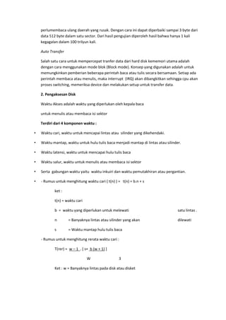 perlumembaca ulang daerah yang rusak. Dengan cara ini dapat diperbaiki sampai 3 byte dari
data 512 byte dalam satu sector. Dari hasil pengujian diperoleh hasil bahwa hanya 1 kali
kegagalan dalam 100 trilyun kali.
Auto Transfer
Salah satu cara untuk mempercepat tranfer data dari hard disk kememori utama adalah
dengan cara menggunakan mode blok (Block mode). Konsep yang digunakan adalah untuk
memungkinkan pemberian beberapa perintah baca atau tulis secara bersamaan. Setiap ada
perintah membaca atau menulis, maka interrupt (IRQ) akan dibangkitkan sehingga cpu akan
proses switching, memeriksa device dan melakukan setup untuk transfer data.
2. Pengaksesan Disk
Waktu Akses adalah waktu yang diperlukan oleh kepala baca
untuk menulis atau membaca isi sektor
Terdiri dari 4 komponen waktu :
• Waktu cari, waktu untuk mencapai lintas atau silinder yang dikehendaki.
• Waktu mantap, waktu untuk hulu tulis baca menjadi mantap di lintas atau silinder.
• Waktu latensi, waktu untuk mencapai hulu tulis baca
• Waktu salur, waktu untuk menulis atau membaca isi sektor
• Serta gabungan waktu yaitu waktu inkuiri dan waktu pemutakhiran atau pergantian.
• - Rumus untuk menghitung waktu cari ( t(n) ) = t(n) = b.n + s
ket :
t(n) = waktu cari
b = waktu yang diperlukan untuk melewati satu lintas .
n = Banyaknya lintas atau silinder yang akan dilewati
s = Waktu mantap hulu tulis baca
- Rumus untuk menghitung rerata waktu cari :
T(rer) = w – 1 . [ s+ b (w + 1) ]
W 3
Ket : w = Banyaknya lintas pada disk atau disket
 