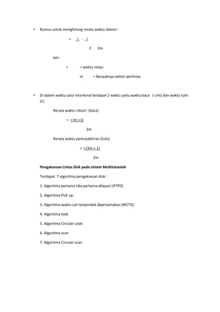 • Rumus untuk menghitung rerata waktu latensi :
= r - r
2 2m
ket :
r = waktu rotasi
m = Banyaknya sektor perlintas
• Di dalam waktu salur kita kenal terdapat 2 waktu yaitu waktu baca ( r/m) dan waktu tulis
(r).
Rerata waktu inkuiri (baca)
= r (m +1)
2m
Rerata waktu pemutakhiran (tulis)
= r (3m + 1)
2m
Pengaksesan Lintas Disk pada sistem Multitataolah
Terdapat 7 algoritma pengaksesan disk :
1. Algoritma pertama tiba pertama dilayani (PTPD)
2. Algoritma Pick up.
3. Algoritma waktu cari terpendek dipertamakan (WCTD)
4. Algoritma look
5. Algoritma Circular Look
6. Algoritma scan
7. Algoritma Circular scan
 