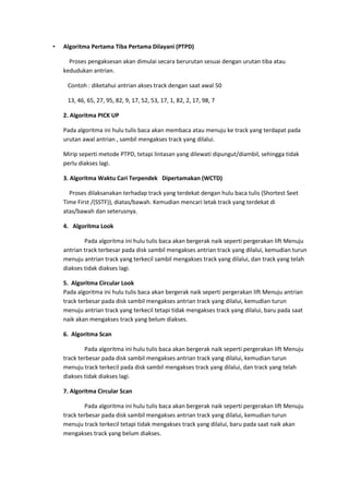 • Algoritma Pertama Tiba Pertama Dilayani (PTPD)
Proses pengaksesan akan dimulai secara berurutan sesuai dengan urutan tiba atau
kedudukan antrian.
Contoh : diketahui antrian akses track dengan saat awal 50
13, 46, 65, 27, 95, 82, 9, 17, 52, 53, 17, 1, 82, 2, 17, 98, 7
2. Algoritma PICK UP
Pada algoritma ini hulu tulis baca akan membaca atau menuju ke track yang terdapat pada
urutan awal antrian , sambil mengakses track yang dilalui.
Mirip seperti metode PTPD, tetapi lintasan yang dilewati dipungut/diambil, sehingga tidak
perlu diakses lagi.
3. Algoritma Waktu Cari Terpendek Dipertamakan (WCTD)
Proses dilaksanakan terhadap track yang terdekat dengan hulu baca tulis (Shortest Seet
Time First /(SSTF)), diatas/bawah. Kemudian mencari letak track yang terdekat di
atas/bawah dan seterusnya.
4. Algoritma Look
Pada algoritma ini hulu tulis baca akan bergerak naik seperti pergerakan lift Menuju
antrian track terbesar pada disk sambil mengakses antrian track yang dilalui, kemudian turun
menuju antrian track yang terkecil sambil mengakses track yang dilalui, dan track yang telah
diakses tidak diakses lagi.
5. Algoritma Circular Look
Pada algoritma ini hulu tulis baca akan bergerak naik seperti pergerakan lift Menuju antrian
track terbesar pada disk sambil mengakses antrian track yang dilalui, kemudian turun
menuju antrian track yang terkecil tetapi tidak mengakses track yang dilalui, baru pada saat
naik akan mengakses track yang belum diakses.
6. Algoritma Scan
Pada algoritma ini hulu tulis baca akan bergerak naik seperti pergerakan lift Menuju
track terbesar pada disk sambil mengakses antrian track yang dilalui, kemudian turun
menuju track terkecil pada disk sambil mengakses track yang dilalui, dan track yang telah
diakses tidak diakses lagi.
7. Algoritma Circular Scan
Pada algoritma ini hulu tulis baca akan bergerak naik seperti pergerakan lift Menuju
track terbesar pada disk sambil mengakses antrian track yang dilalui, kemudian turun
menuju track terkecil tetapi tidak mengakses track yang dilalui, baru pada saat naik akan
mengakses track yang belum diakses.
 