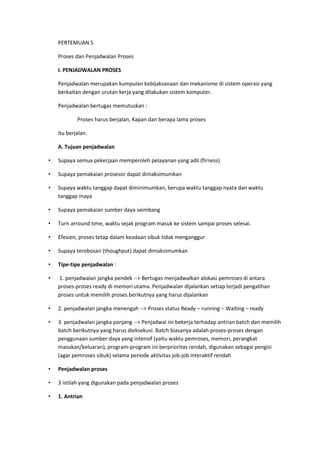 PERTEMUAN 5
Proses dan Penjadwalan Proses
I. PENJADWALAN PROSES
Penjadwalan merupakan kumpulan kebijaksanaan dan mekanisme di sistem operasi yang
berkaitan dengan urutan kerja yang dilakukan sistem komputer.
Penjadwalan bertugas memutuskan :
Proses harus berjalan, Kapan dan berapa lama proses
itu berjalan.
A. Tujuan penjadwalan
• Supaya semua pekerjaan memperoleh pelayanan yang adil (firness)
• Supaya pemakaian prosesor dapat dimaksimumkan
• Supaya waktu tanggap dapat diminimumkan, berupa waktu tanggap nyata dan waktu
tanggap maya
• Supaya pemakaian sumber daya seimbang
• Turn arround time, waktu sejak program masuk ke sistem sampai proses selesai.
• Efesien, proses tetap dalam keadaan sibuk tidak menganggur
• Supaya terobosan (thoughput) dapat dimaksimumkan
• Tipe-tipe penjadwalan :
• 1. penjadwalan jangka pendek --> Bertugas menjadwalkan alokasi pemroses di antara
proses-proses ready di memori utama. Penjadwalan dijalankan setiap terjadi pengalihan
proses untuk memilih proses berikutnya yang harus dijalankan
• 2. penjadwalan jangka menengah --> Proses status Ready – running – Waiting – ready
• 3. penjadwalan jangka panjang --> Penjadwal ini bekerja terhadap antrian batch dan memilih
batch berikutnya yang harus dieksekusi. Batch biasanya adalah proses-proses dengan
penggunaan sumber daya yang intensif (yaitu waktu pemroses, memori, perangkat
masukan/keluaran), program-program ini berprioritas rendah, digunakan sebagai pengisi
(agar pemroses sibuk) selama periode aktivitas job-job interaktif rendah
• Penjadwalan proses
• 3 istilah yang digunakan pada penjadwalan proses
• 1. Antrian
 