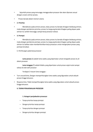 • Sejumlah proses yang menunggu menggunakan prosesor dan akan diproses sesuai
dengan urutan antrian proses.
• Proses berada dalam memori utama
• 2. Prioritas
• Mendahului pada antrian proses, kalau proses itu berada di bagian belakang antrian,
maka dengan pemberian prioritas, proses itu langsung berada di bagian paling depan pada
antrian itu sambil menunggu sampai kerja prosesor selesai.
• 3. Prempsi
• Mendahului pada antrian proses, kalau proses itu berada di bagian belakang antrian,
maka dengan pemberian prempsi, proses itu langsung berada di bagian paling depan pada
antrian itu bahkan akan memberhentikan kerja prosessor untuk mengerjakan proses yang
prempsi tersebut.
C. Perhitungan pada kerja prosesor
Lama proses (t) adalah lama waktu yang diperlukan untuk mengolah proses itu di
dalam prosesor
Lama tanggap (T) adalah Waktu yang diperlukan untuk proses sejak mulai sampai
selesai di olah oleh prosesor
Terdapat 2 macam lama tanggap :
• Turn around time, Dengan memperhitungkan lama waktu yang digunakan untuk sebuah
proses hingga keluaran.
• Respone time, Tidak memperhitungkan lama waktu yang digunakan untuk sebuah proses
hingga keluaran.
II. TEKNIK PENJADWALAN PROSESOR
1. Katagori penjadwalan prosessor
– Tanpa prioritas tanpa prempsi
– Dengan prioritas tanpa prempsi
– Tanpa prioritas dengan prempsi
– Dengan prioritas dengan prempsi
 