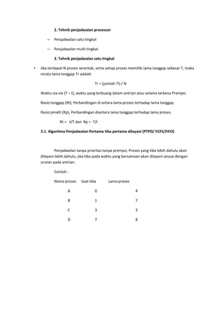 2. Tehnik penjadwalan prosessor
– Penjadwalan satu tingkat
– Penjadwalan multi tingkat
3. Tehnik penjadwalan satu tingkat
• Jika terdapat N proses serentak, serta setiap proses memiliki lama tanggap sebesar T, maka
rerata lama tanggap Tr adalah
Tr = (jumlah Ti) / N
Waktu sia-sia (T – t), waktu yang terbuang dalam antrian atau selama terkena Prempsi.
Rasio tanggap (Rt), Perbandingan di antara lama proses terhadap lama tanggap
Rasio pinalti (Rp), Perbandingan diantara lama tanggap terhadap lama proses.
Rt = t/T dan Rp = T/t
3.1. Algoritma Penjadwalan Pertama tiba pertama dilayani (PTPD/ FCFS/FIFO)
Penjadwalan tanpa prioritas tanpa prempsi, Proses yang tiba lebih dahulu akan
dilayani lebih dahulu, jika tiba pada waktu yang bersamaan akan dilayani sesuai dengan
urutan pada antrian.
Contoh :
Nama proses Saat tiba Lama proses
A 0 4
B 1 7
C 3 3
D 7 8
 