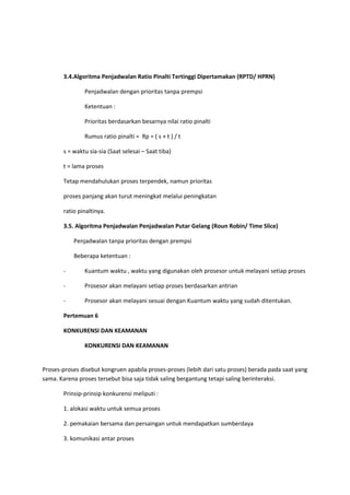 3.4.Algoritma Penjadwalan Ratio Pinalti Tertinggi Dipertamakan (RPTD/ HPRN)
Penjadwalan dengan prioritas tanpa prempsi
Ketentuan :
Prioritas berdasarkan besarnya nilai ratio pinalti
Rumus ratio pinalti = Rp = ( s + t ) / t
s = waktu sia-sia (Saat selesai – Saat tiba)
t = lama proses
Tetap mendahulukan proses terpendek, namun prioritas
proses panjang akan turut meningkat melalui peningkatan
ratio pinaltinya.
3.5. Algoritma Penjadwalan Penjadwalan Putar Gelang (Roun Robin/ Time Slice)
Penjadwalan tanpa prioritas dengan prempsi
Beberapa ketentuan :
- Kuantum waktu , waktu yang digunakan oleh prosesor untuk melayani setiap proses
- Prosesor akan melayani setiap proses berdasarkan antrian
- Prosesor akan melayani sesuai dengan Kuantum waktu yang sudah ditentukan.
Pertemuan 6
KONKURENSI DAN KEAMANAN
KONKURENSI DAN KEAMANAN
Proses-proses disebut kongruen apabila proses-proses (lebih dari satu proses) berada pada saat yang
sama. Karena proses tersebut bisa saja tidak saling bergantung tetapi saling berinteraksi.
Prinsip-prinsip konkurensi meliputi :
1. alokasi waktu untuk semua proses
2. pemakaian bersama dan persaingan untuk mendapatkan sumberdaya
3. komunikasi antar proses
 