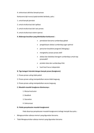 4. sinkronisasi aktivitas banyak proses
Konkurensi dpt muncul pada konteks berbeda, yaitu :
1. untuk banyak pemakai
2. untuk strukturisasi dari aplikasi
3. untuk strukturisasi dari satu proses
4. untuk strukturisasi sistem operasi
A. Beberapa kesulitan yang ditimbulkan konkurensi :
» pemakaian bersama sumberdaya global
» pengelolaaan alokasi sumberdaya agar optimal
» pencarian kesalahan program( Debuging )
» mengetahui proses-proses aktif
» alokasi dan dealokasi beragam sumberdaya untuk tiap
prosesaktif
» proteksi data dan sumberdaya fisik
» hasil-hasil harus independen
B. Tiga katagori interaksi dengan banyak proses (kongkuren)
1. Proses-proses saling tidak peduli
2. Proses-proses saling mempedulikan secara tidak langsung
3. Proses-proses saling mempedulikan secara langsung
C. Masalah-masalah kongkuren diantaranya :
1. Mutual exclusion
2. Deadlock
3. Starvation
4. Sinkronisasi
D. Pokok penyelesaian masalah kongkurensi
Pada dasarnya penyelesaian masalah kongkurensi terbagi menjadi dua yaitu :
• Mengasumsikan adanya memori yang digunakan bersama.
• Tidak Mengasumsikan adanya memori yang digunakan bersama
 