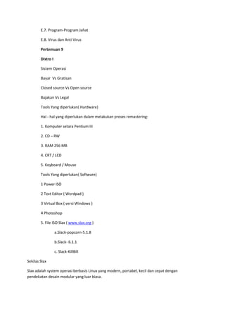 E.7. Program-Program Jahat
E.8. Virus dan Anti Virus
Pertemuan 9
Distro I
Sistem Operasi
Bayar Vs Gratisan
Closed source Vs Open source
Bajakan Vs Legal
Tools Yang diperlukan( Hardware)
Hal - hal yang diperlukan dalam melakukan proses remastering:
1. Komputer setara Pentium III
2. CD – RW
3. RAM 256 MB
4. CRT / LCD
5. Keyboard / Mouse
Tools Yang diperlukan( Software)
1 Power ISO
2 Text Editor ( Wordpad )
3 Virtual Box ( versi Windows )
4 Photoshop
5. File ISO Slax ( www.slax.org )
a.Slack-popcorn-5.1.8
b.Slack- 6.1.1
c. Slack-KillBill
Sekilas Slax
Slax adalah system operasi berbasis Linux yang modern, portabel, kecil dan cepat dengan
pendekatan desain modular yang luar biasa.
 