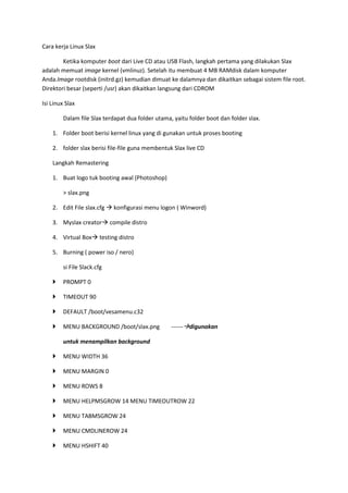 Cara kerja Linux Slax
Ketika komputer boot dari Live CD atau USB Flash, langkah pertama yang dilakukan Slax
adalah memuat image kernel (vmlinuz). Setelah itu membuat 4 MB RAMdisk dalam komputer
Anda.Image rootdisk (initrd.gz) kemudian dimuat ke dalamnya dan dikaitkan sebagai sistem file root.
Direktori besar (seperti /usr) akan dikaitkan langsung dari CDROM
Isi Linux Slax
Dalam file Slax terdapat dua folder utama, yaitu folder boot dan folder slax.
1. Folder boot berisi kernel linux yang di gunakan untuk proses booting
2. folder slax berisi file-file guna membentuk Slax live CD
Langkah Remastering
1. Buat logo tuk booting awal (Photoshop)
> slax.png
2. Edit File slax.cfg  konfigurasi menu logon ( Winword)
3. Myslax creator compile distro
4. Virtual Box testing distro
5. Burning ( power iso / nero)
si File Slack.cfg
 PROMPT 0
 TIMEOUT 90
 DEFAULT /boot/vesamenu.c32
 MENU BACKGROUND /boot/slax.png ------digunakan
untuk menampilkan background
 MENU WIDTH 36
 MENU MARGIN 0
 MENU ROWS 8
 MENU HELPMSGROW 14 MENU TIMEOUTROW 22
 MENU TABMSGROW 24
 MENU CMDLINEROW 24
 MENU HSHIFT 40
 