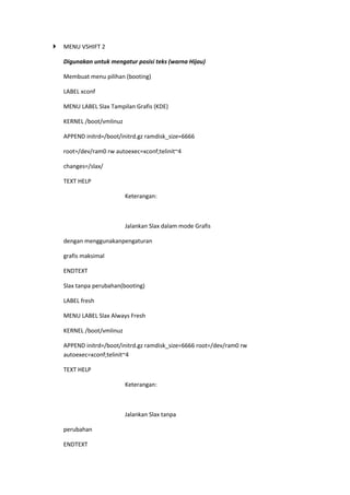  MENU VSHIFT 2
Digunakan untuk mengatur posisi teks (warna Hijau)
Membuat menu pilihan (booting)
LABEL xconf
MENU LABEL Slax Tampilan Grafis (KDE)
KERNEL /boot/vmlinuz
APPEND initrd=/boot/initrd.gz ramdisk_size=6666
root=/dev/ram0 rw autoexec=xconf;telinit~4
changes=/slax/
TEXT HELP
Keterangan:
Jalankan Slax dalam mode Grafis
dengan menggunakanpengaturan
grafis maksimal
ENDTEXT
Slax tanpa perubahan(booting)
LABEL fresh
MENU LABEL Slax Always Fresh
KERNEL /boot/vmlinuz
APPEND initrd=/boot/initrd.gz ramdisk_size=6666 root=/dev/ram0 rw
autoexec=xconf;telinit~4
TEXT HELP
Keterangan:
Jalankan Slax tanpa
perubahan
ENDTEXT
 
