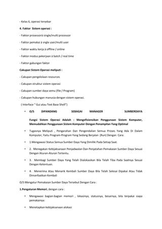 - Kelas 6, operasi tersebar
4. Faktor Sistem operasi :
- Faktor prosessorà single/multi processor
- Faktor pemakai à sngle user/multi user
- Faktor waktu kerja à offline / online
- Faktor modus pekerjaan à batch / real time
- Faktor gabungan faktor
Cakupan Sistem Operasi meliputi :
- Cakupan pengelolaan resources
- Cakupan struktur sistem operasi
- Cakupan sumber daya semu (file / Program)
- Cakupan hubungan manusia dengan sistem operasi.
( Interface “ Gui atau Text Base Shell”)
• O/S DIPANDANG SEBAGAI MANAGER SUMBERDAYA
Fungsi Sistem Operasi Adalah : Mengefisiensikan Penggunaan Sistem Komputer,
Memudahkan Penggunaan Sistem Komputer Dengan Penampilan Yang Optimal
• Tugasnya Meliputi , Pengarahan Dan Pengendalian Semua Proses Yang Ada Di Dalam
Komputer, Yaitu Program-Program Yang Sedang Berjalan (Run) Dengan Cara:
• 1.Mengawasi Status Semua Sumber Daya Yang Dimiliki Pada Setiap Saat.
• 2. Menegakan Kebijaksanaan Penjadwalan Dan Penjatahan Pemakaian Sumber Daya Sesuai
Dengan Aturan-Aturan Tertentu.
• 3. Membagi Sumber Daya Yang Telah Dialokasikan Bila Telah Tiba Pada Saatnya Sesuai
Dengan Ketentuan.
• 4. Menerima Atau Menarik Kembali Sumber Daya Bila Telah Selesai Dipakai Atau Tidak
Dimanfaatkan Kembali
O/S Mengatur Pemakaian Sumber Daya Tersebut Dengan Cara :
1.Pengaturan Memori, dengan cara :
• Mengawasi bagian-bagian memori , lokasinya, statusnya, besarnya, bila terpakai siapa
pemakainya:
• Menetapkan kebijaksanaan alokasi
 
