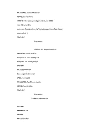 MENU LABEL Slax as PXE server
KERNEL /boot/vmlinuz
APPEND initrd=/boot/initrd.gz ramdisk_size=6666
root=/dev/ram0 rw
autoexec=/boot/pxelinux.cfg/start;/boot/pxelinux.cfg/web/start
xconf;telinit~4
TEXT HELP
Keterangan:
Jalankan Slax dengan inisialisasi
PXE server. Pilihan ini akan
mengizinkan anda booting dari
komputer lain dalam jaringan
ENDTEXT
MENU SEPARATOR
Slax dengan test memori
LABEL memtest86
MENU LABEL Run Memtest utility
KERNEL /boot/mt86p
TEXT HELP
Keterangan:
Test kapsitas RAM anda
ENDTEXT
Pertemuan 10
Distro II
My Slax Creator
 