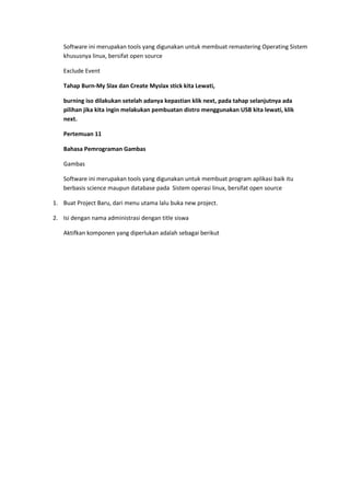 Software ini merupakan tools yang digunakan untuk membuat remastering Operating Sistem
khususnya linux, bersifat open source
Exclude Event
Tahap Burn-My Slax dan Create Myslax stick kita Lewati,
burning iso dilakukan setelah adanya kepastian klik next, pada tahap selanjutnya ada
pilihan jika kita ingin melakukan pembuatan distro menggunakan USB kita lewati, klik
next.
Pertemuan 11
Bahasa Pemrograman Gambas
Gambas
Software ini merupakan tools yang digunakan untuk membuat program aplikasi baik itu
berbasis science maupun database pada Sistem operasi linux, bersifat open source
1. Buat Project Baru, dari menu utama lalu buka new project.
2. Isi dengan nama administrasi dengan title siswa
Aktifkan komponen yang diperlukan adalah sebagai berikut
 