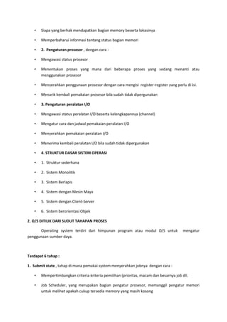 • Siapa yang berhak mendapatkan bagian memory beserta lokasinya
• Memperbaharui informasi tentang status bagian memori
• 2. Pengaturan prosesor , dengan cara :
• Mengawasi status prosesor
• Menentukan proses yang mana dari beberapa proses yang sedang menanti atau
menggunakan prosesor
• Menyerahkan penggunaan prosesor dengan cara mengisi register-register yang perlu di isi.
• Menarik kembali pemakaian prosesor bila sudah tidak dipergunakan
• 3. Pengaturan peralatan I/O
• Mengawasi status peralatan I/O beserta kelengkapannya (channel)
• Mengatur cara dan jadwal pemakaian peralatan I/O
• Menyerahkan pemakaian peralatan I/O
• Menerima kembali peralatan I/O bila sudah tidak dipergunakan
• 4. STRUKTUR DASAR SISTEM OPERASI
• 1. Struktur sederhana
• 2. Sistem Monolitik
• 3. Sistem Berlapis
• 4. Sistem dengan Mesin Maya
• 5. Sistem dengan Client-Server
• 6. Sistem berorientasi Objek
2. O/S DITILIK DARI SUDUT TAHAPAN PROSES
Operating system terdiri dari himpunan program atau modul O/S untuk mengatur
penggunaan sumber daya.
Terdapat 6 tahap :
1. Submit state , tahap di mana pemakai system menyerahkan jobnya dengan cara :
• Mempertimbangkan criteria-kriteria pemilihan (prioritas, macam dan besarnya job dll.
• Job Scheduler, yang merupakan bagian pengatur prosesor, memanggil pengatur memori
untuk melihat apakah cukup tersedia memory yang masih kosong
 