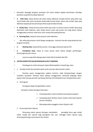 • Kemudian dipanggil pengatur peralatan I/O untuk melihat apakah permintaan terhadap
peralatan yang diminta dapat dipenuhi
• 2. Hold state, tahap dimana job telah selesai dibentuk menjadi bentuk yang telah siap
untuk diolah oleh mesin komputer (kode-kode binary) tetapi belum ada sumber daya yang
diberikan kepada job kecuali tempat dimana job tersebut berada.
• 3. Ready state , tahap di mana proses telah siap untuk run karena semua sumber daya yang
diperlukan telah dipenuhi, akan tetapi karena masih ada proses lain yang belum selesai
menggunakan prosesor maka harus antri sampai tiba pada gilirannya.
• 4. Running State, tahap di mana prosesor telah diberikan
• dan sekarang prosesor mulai dengan pengerjaan instruksi-instruksi yang terbentuk dari
program tersebut.
• 5. Waiting state, tahap dimana proses menunggu selesainya operasi I/O
• 6. Completed state, tahap di mana proses telah selesai dengan perhitungan-
perhitungannya dan semua
• resource yang telah dipergunakan telah ditarik kembali oleh O/S.
3. SISTEM KOMPUTER DALAM BERAGAM SUDUT PANDANG
• Pandangan ke sistem komputer dapat dikelompokkan menjadi tiga, yaitu
• 1. Pemakai terdiri dari pemakai awam (end user) dan administrator sistem.
• Pemakai awam menggunakan aplikasi tertentu, tidak berkepentingan dengan
arsitektur komputer. Pemakai awam sebatas menggunakan command language dalam
lapisan shell, berupa perintah text-based shell dan GUI (Graphical User Interface) base shell.
2. Pemrogram
Pemogram dapat mengendalikan sistem
komputer melalui beragam level yaitu :
» mempergunakan untuk membantu penciptaan program
» mempergunakan fasilitas sistem melalui antarmuka layanan
(service interface)
» Mempergunakan panggilan sistem (System call)
3. Perancang Sistem Operasi
Perancang sistem operasi bertugas mendandani perangkat keras agar tampil
indah, mudah dan nyaman bagi pemogram dan user. Sehingga sistem operasi yang
dirancang berfungsi secara benar dan efesien.
 