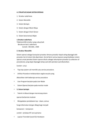 4. STRUKTUR DASAR SISTEM OPERASI
1. Struktur sederhana
2. Sistem Monolitik
3. Sistem Berlapis
4. Sistem dengan Mesin Maya
5. Sistem dengan Client-Server
6. Sistem berorientasi Objek
1.Struktur sederhana
Tidakmemililki struktur yang cukup baik
Berukuran kecil, sederhana
Contoh : MS-DOS , UNIX
2. Struktur Monolitik
Sistem operasi sebagai kumpulan prosedur dimana prosedur dapat saling dipanggil oleh
prosedur lain di sistem bila diperlukan. Kernel berisi semua layanan yang disediakan sistem
operasi untuk pemakai.Sistem operasi ditulis sebagai sekumpulan prosedur (a collection of
procedures), yang dapat dipanggil setiap saat oleh pemakai saat dibutuhkan.
Contoh : Linux
• Tiap tiap system call memiliki satu service procedure.
• Utilitas Procedure melaksanakan segala sesuatu yang
dibutuhkan oleh beberapa service procedure
• User Program berjalan pada User Mode
• Sistem Operasi berjalan pada monitor mode
• 3. Sistem berlapis
• Teknik ini dibuat dengan merancang sistem
operasi berbentuk modular
• Mengadakan pendekatan top – down, semua
fungsi ditentukan dengan dibagi-bagi menjadi
komponen – komponen
contoh : windows NT versi pertama
• Lapisan Terendah (Level 0) à Hardware
 