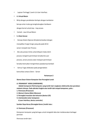 • Lapisan Tertinggi ( Level n) à User Interface
• 4. Virtual Mesin
• Mirip dengan pendekatan berlapis dengan tambahan
berupa antar muka yg menghubungkan Hardware
dengan kernel untuk tiap – tiap proses
• Contoh : Java Virtual Mesin
• 5. Client Server
• Konsep Sistem Operasi diimplementasikan dengan
menjadikan fungsi-fungsi yang ada pada SO di
server menjadi User Process
• JIka satu proses minta untuk dilayani maka client
process mengirim permintaan tersebut ke user
process, server process akan melayani permintaan
tersebut kemudian mengirimkan jawabannya kembali
• Semua Tugas dilakukan pada pengendalian
komunikasi antara Client -- Server
Pertemuan 2
Skema Dasar Sistem Komputer Dan Perangkat Lunak
A. PERANGKAT KERAS (HARDWARE)
Adalah komponen fisik komputer yang terdiri dari rangkaian elektronika dan peralatan
mekanis lainnya. Pada abtraksi tingkat atas terdiri dari empat komponen, yaitu :
1. Pemroses (Processor)
2. Memori Utama (Main Memory)
3. Perangkat masukan dan keluaran (device I/O)
4. Interkoneksi antar komponen
à (user interface, device controler)
Sumber Daya Keras (Perangkat Keras ) terdiri atas :
A. Pemroses (Processor)
Komponen komputer yang bertugas untuk mengolah data dan melaksanakan berbagai
perintah.
Pemroses terdiri dari :
 