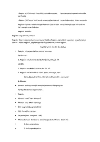 - Bagian ALU (Aritmatic Logic Unit) untuk komputasi, berupa operasi-operasi aritmatika
dan logika.
- Bagian CU (Control Unit) untuk pengendalian operasi yang dilaksanakan sistem komputer
Register-register, membantu pelaksanaan operasi dan sebagai tempat operand-operand
dari operasi yang dilakukan.
Register tersebut :
Register yang terlihat pemakai
Register Data (register untuk menampung nilai)dan Register Alamat (tuk keperluan pengalamatan)
contoh : Indeks Register, Segment pointer register,stack pointer register.
Register untuk Kendali dan Status
• Register ini mengendalikan operasi pemroses
Terdiri dari :
1. Register untuk alamat dan buffer (MAR,MBR,I/O AR,
I/O BR).
2. Register untuk eksekusi instruksi (PC, IR)
3. Register untuk informasi status (PSW) berisi sign ,zero
Carry, Equal, Overflow, interupt enable/disable , supervisor
B. Memori
• Memori berfungsi tempat menyimpanan data dan program.
Terdapat beberapa tipe memori :
• Register
• Memori case (Chace Memory)
• Memori kerja (Main Memory)
• Disk Magnetik (Magnetic Disk)
• Disk Optik (Optical Disk)
• Tape Magnetik (Magnetic Tape)
• Menurut urutan dari atas ke bawah dapat diukur hirarki dalam hal :
• 1. Kecepatan Akses
• 2. Hubungan Kapasitas
 