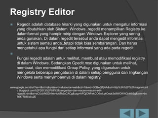 Registry Editor
 Regedit adalah database hirarki yang digunakan untuk mengatur informasi
yang dibutuhkan oleh Sistem Windows..regedit menampilkan Registry ke
dalamformat yang hampir mirip dengan Windows Explorer yang sering
anda gunakan. Di dalam regedit tersebut anda dapat mengedit informasi
untuk sistem semau anda..tetapi tidak bisa sembarangan. Dan harus
mengetahui apa fungsi dari setiap informasi yang ada pada regedit.

Fungsi regedit adalah untuk melihat, membuat atau memodifikasi registry
di dalam Windows. Sedangkan Gpedit.msc digunakan untuk melihat,
membuat, dan memodifikasi Group Policy, yang digunakan untuk
mengelola beberapa pengaturan di dalam setiap pengguna dan lingkungan
Windows serta menyimpannya di dalam registry.
www.google.co.id/url?sa=t&rct=j&q=&esrc=s&source=web&cd=1&ved=0CBwQFjAA&url=http%3A%2F%2Fmagneticinf
o.blogspot.com%2F2013%2F01%2Fpengertian-dan-macam-macam-edit-
regedit.html&ei=aCUqVNSDHYeHuATh2oCACg&usg=AFQjCNFwkCO6crLykOeqk3s8WOWNQoH5Sg&bvm=bv.
76477589,d.c2E
 