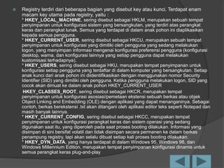 Registry terdiri dari beberapa bagian yang disebut key atau kunci. Terdapat enam
macam key utama pada registry, yaitu :
* HKEY_LOCAL_MACHINE, sering disebut sebagai HKLM, merupakan sebuah tempat
penyimpanan untuk konfigurasi sistem yang bersangkutan, yang terdiri atas perangkat
keras dan perangkat lunak. Semua yang terdapat di dalam anak pohon ini diaplikasikan
kepada semua pengguna.
* HKEY_CURRENT_USER, sering disebut sebagai HKCU, merupakan sebuah tempat
penyimpanan untuk konfigurasi yang dimiliki oleh pengguna yang sedang melakukan
logon, yang menyimpan informasi mengenai konfigurasi preferensi pengguna (konfigurasi
desktop, warna, dan konfigurasi lainnya yang setiap pengguna dapat melakukan
kustomisasi terhadapnya).
* HKEY_USERS, sering disebut sebagai HKU, merupakan tempat penyimpanan untuk
konfigurasi setiap pengguna yang terdaftar di dalam komputer yang bersangkutan. Setiap
anak kunci dari anak pohon ini diidentifikasikan dengan menggunakan nomor Security
Identifier (SID) yang dimiliki oleh pengguna. Ketika pengguna melakukan logon, SID yang
cocok akan dimuat ke dalam anak pohon HKEY_CURRENT_USER
HKEY_CLASSES_ROOT, sering disebut sebagai HKCR, merupakan tempat
penyimpanan untuk konfigurasi asosiasi/pemetaan ekstensi sebuah berkas atau objek
Object Linking and Embedding (OLE) dengan aplikasi yang dapat menanganinya. Sebagai
contoh, berkas berekstensi .txt akan ditangani oleh aplikasi editor teks seperti Notepad dan
masih banyak lainnya.
* HKEY_CURRENT_CONFIG, sering disebut sebagai HKCC, merupakan tempat
penyimpanan untuk konfigurasi perangkat keras dan sistem operasi yang sedang
digunakan saat itu, yang diperoleh pada saat proses booting dilakukan. Informasi yang
disimpan di sini bersifat volatil dan tidak disimpan secara permanen ke dalam berkas
penampung registry, tapi akan selalu dibuat setiap kali proses booting dilakukan.
* HKEY_DYN_DATA, yang hanya terdapat di dalam Windows 95, Windows 98, dan
Windows Millennium Edition, merupakan tempat penyimpanan konfigurasi dinamis untuk
semua perangkat keras plug-and-play
 
