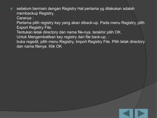  sebelum bermain dengan Registry Hal pertama yg dilakukan adalah
membackup Registry.
Caranya :
Pertama pilih registry key yang akan diback-up. Pada menu Registry, pilih
Export Registry File.
Tentukan letak directory dan nama file-nya, terakhir pilih OK.
Untuk Mengembalikan key registry dari file back-up. :
buka regedit, pilih menu Registry, Import Registry File. Pilih letak directory
dan nama filenya. Klik OK
 