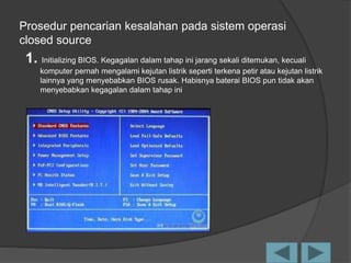 Prosedur pencarian kesalahan pada sistem operasi
closed source
1. Initializing BIOS. Kegagalan dalam tahap ini jarang sekali ditemukan, kecuali
komputer pernah mengalami kejutan listrik seperti terkena petir atau kejutan listrik
lainnya yang menyebabkan BIOS rusak. Habisnya baterai BIOS pun tidak akan
menyebabkan kegagalan dalam tahap ini
 