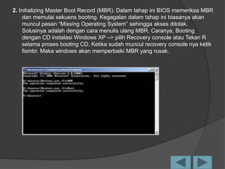 2. Initializing Master Boot Record (MBR). Dalam tahap ini BIOS memeriksa MBR
dan memulai sekuens booting. Kegagalan dalam tahap ini biasanya akan
muncul pesan “Missing Operating System” sehingga akses ditolak.
Solusinya adalah dengan cara menulis ulang MBR. Caranya, Booting
dengan CD instalasi Windows XP –> pilih Recovery console atau Tekan R
selama proses booting CD. Ketika sudah muncul recovery console nya ketik
fixmbr. Maka windows akan memperbaiki MBR yang rusak.
 