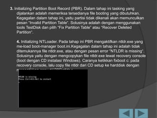 3. Initializing Partition Boot Record (PBR). Dalam tahap ini tasking yang
dijalankan adalah memeriksa tersedianya file booting yang dibutuhkan.
Kegagalan dalam tahap ini, yaitu partisi tidak dikenali akan memunculkan
pesan “Invalid Partition Table“. Solusinya adalah dengan menggunakan
tools TestDisk dan pilih “Fix Partition Table” atau “Recover Deleted
Partition“.
4. Initializing NTLoader. Pada tahap ini PBR mengaktifkan ntldr.exe yang
me-load boot-manager boot.ini.Kegagalan dalam tahap ini adalah tidak
ditemukannya file ntldr.exe, atau dengan pesan error “NTLDR is missing“.
Solusinya yaitu dengan mengcopykan file ntldr.exe lewat recovery console
(boot dengan CD instalasi Windows). Caranya ketikkan fixboot c: pada
recovery console, lalu copy file ntldr dari CD setup ke harddisk dengan
mengetikkan copy d:i386ntldr c
 