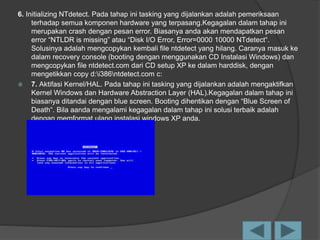 6. Initializing NTdetect. Pada tahap ini tasking yang dijalankan adalah pemeriksaan
terhadap semua komponen hardware yang terpasang.Kegagalan dalam tahap ini
merupakan crash dengan pesan error. Biasanya anda akan mendapatkan pesan
error “NTLDR is missing” atau “Disk I/O Error, Error=0000 10000 NTdetect“.
Solusinya adalah mengcopykan kembali file ntdetect yang hilang. Caranya masuk ke
dalam recovery console (booting dengan menggunakan CD Instalasi Windows) dan
mengcopykan file ntdetect.com dari CD setup XP ke dalam harddisk, dengan
mengetikkan copy d:i386ntdetect.com c:
 7. Aktifasi Kernel/HAL. Pada tahap ini tasking yang dijalankan adalah mengaktifkan
Kernel Windows dan Hardware Abstraction Layer (HAL).Kegagalan dalam tahap ini
biasanya ditandai dengan blue screen. Booting dihentikan dengan “Blue Screen of
Death“. Bila aanda mengalami kegagalan dalam tahap ini solusi terbaik adalah
dengan memformat ulang instalasi windows XP anda.
 