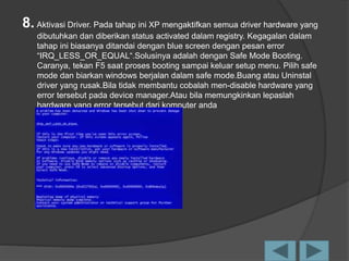 8. Aktivasi Driver. Pada tahap ini XP mengaktifkan semua driver hardware yang
dibutuhkan dan diberikan status activated dalam registry. Kegagalan dalam
tahap ini biasanya ditandai dengan blue screen dengan pesan error
“IRQ_LESS_OR_EQUAL“.Solusinya adalah dengan Safe Mode Booting.
Caranya, tekan F5 saat proses booting sampai keluar setup menu. Pilih safe
mode dan biarkan windows berjalan dalam safe mode.Buang atau Uninstal
driver yang rusak.Bila tidak membantu cobalah men-disable hardware yang
error tersebut pada device manager.Atau bila memungkinkan lepaslah
hardware yang error tersebut dari komputer anda
 