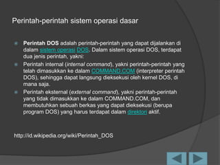 Perintah-perintah sistem operasi dasar
 Perintah DOS adalah perintah-perintah yang dapat dijalankan di
dalam sistem operasi DOS. Dalam sistem operasi DOS, terdapat
dua jenis perintah, yakni:
 Perintah internal (internal command), yakni perintah-perintah yang
telah dimasukkan ke dalam COMMAND.COM (interpreter perintah
DOS), sehingga dapat langsung dieksekusi oleh kernel DOS, di
mana saja.
 Perintah eksternal (external command), yakni perintah-perintah
yang tidak dimasukkan ke dalam COMMAND.COM, dan
membutuhkan sebuah berkas yang dapat dieksekusi (berupa
program DOS) yang harus terdapat dalam direktori aktif.
http://id.wikipedia.org/wiki/Perintah_DOS
 