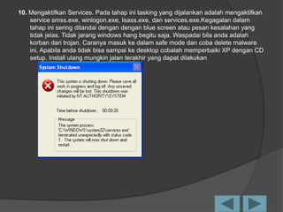 10. Mengaktifkan Services. Pada tahap ini tasking yang dijalankan adalah mengaktifkan
service smss.exe, winlogon.exe, Isass.exe, dan services.exe.Kegagalan dalam
tahap ini sering ditandai dengan dengan blue screen atau pesan kesalahan yang
tidak jelas. Tidak jarang windows hang begitu saja. Waspadai bila anda adalah
korban dari trojan. Caranya masuk ke dalam safe mode dan coba delete malware
ini. Apabila anda tidak bisa sampai ke desktop cobalah memperbaiki XP dengan CD
setup. Install ulang mungkin jalan terakhir yang dapat dilakukan
 
