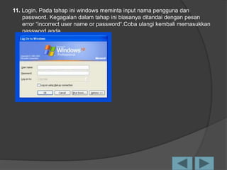 11. Login. Pada tahap ini windows meminta input nama pengguna dan
password. Kegagalan dalam tahap ini biasanya ditandai dengan pesan
error “incorrect user name or password“.Coba ulangi kembali memasukkan
password anda.
 