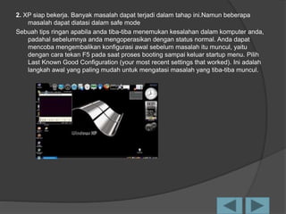 2. XP siap bekerja. Banyak masalah dapat terjadi dalam tahap ini.Namun beberapa
masalah dapat diatasi dalam safe mode
Sebuah tips ringan apabila anda tiba-tiba menemukan kesalahan dalam komputer anda,
padahal sebelumnya anda mengoperasikan dengan status normal. Anda dapat
mencoba mengembalikan konfigurasi awal sebelum masalah itu muncul, yaitu
dengan cara tekan F5 pada saat proses booting sampai keluar startup menu. Pilih
Last Known Good Configuration (your most recent settings that worked). Ini adalah
langkah awal yang paling mudah untuk mengatasi masalah yang tiba-tiba muncul.
 