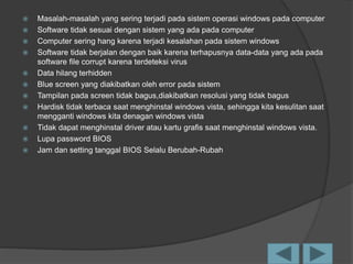  Masalah-masalah yang sering terjadi pada sistem operasi windows pada computer
 Software tidak sesuai dengan sistem yang ada pada computer
 Computer sering hang karena terjadi kesalahan pada sistem windows
 Software tidak berjalan dengan baik karena terhapusnya data-data yang ada pada
software file corrupt karena terdeteksi virus
 Data hilang terhidden
 Blue screen yang diakibatkan oleh error pada sistem
 Tampilan pada screen tidak bagus,diakibatkan resolusi yang tidak bagus
 Hardisk tidak terbaca saat menghinstal windows vista, sehingga kita kesulitan saat
mengganti windows kita denagan windows vista
 Tidak dapat menghinstal driver atau kartu grafis saat menghinstal windows vista.
 Lupa password BIOS
 Jam dan setting tanggal BIOS Selalu Berubah-Rubah
 