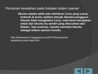 Pencarian kesalahan pada instalasi sistem operasi
Ubuntu adalah salah satu distribusi Linux yang cukup
terkenal di dunia, bahkan banyak diantara pengguna
Ubuntu tidak mengetahui Linux, nota bene merupakan
induk dari Ubuntu itu sendiri yang diturunkan dari
Debian. Tapi anehnya, mereka memakai Ubuntu
sebagai sistem operasi mereka.
http://theshadow14.blogspot.com/2014/05/pencarian-
kesalahan-pada-hasil.html
 