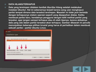  DATA HILANG/TERHAPUS
 Data yang tersimpan didalam hardisk tiba-tiba hilang setelah melakukan
instalasi Ubuntu!. Hal ini sebenarnya terjadi karena sang user menghapus
partisi tempat dimana data tersebut tersimpan. Masalah ini tidak jauh berbeda
dengan terhapusnya sistem operasi seperti yang dipaparkan diatas. Ketika
membuat partisi baru, hendaknya pengguna dengan teliti melihat partisi yang
terpakai, agar jangan sampai terhapus atau di ubah tipenya, karena akibatnya
data yang ada dalam partisi tersebut akan terhapus. Gambar dibawah ini penulis
menunjukkan beberapa pilihan krusial yang harus di perhatikan dalam membuat
sebuah partisi - partisi Ubuntu Linux.
 