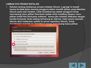 LAMBAN NYA PROSES INSTALASI
 Keluhan tentang lambannya proses instalasi Ubuntu. Lagi-lagi ini terjadi
karena ke-tidak jelian seorang pengguna dalam memilih pilihan yang diberikan
Ubuntu pada saat instalasi. Letak kesalahannya adalah pengguna kerap
mencawang menu pilihan Download update while installing ataupun menu
pilihan Install this third-party software, karena jika instalasi dilakukan dengan
kondisi komputer Anda sedang terhubung ke internet, maka secara otomatis
Ubuntu akan melakukan update ke server repository Ubuntu. Untuk
menghindari masalah ini, hendaknya jangan mencawang kedua pilihan
tersebut.
 