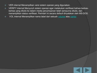  VER internal Menampilkan versi sistem operasi yang digunakan.
 VERIFY internal Menyuruh sistem operasi agar melakukan verifikasi bahwa berkas-
berkas yang ditulis ke dalam media penyimpanan telah sempurna ditulis, dan
menampilkan status verifikasi. Perintah ini secara default dinyalakan oleh MS-DOS.
 VOL internal Menampilkan nama label dari sebuah volume atau partisi
 