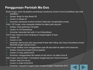 Penggunaan Perintah Ms-Dos
Break Fungsi: untuk menyiapkan pemeriksaan penekanan tombol Control-C(diaktifkan atau tidak
diaktifkan)
 Sintaks: Break On Atau Break Off
 Contoh: A:>Break off
 Komentar: penekanan tomboh Control-C tidak akan menghentikan proses
Chdir / CD Fungsi: untuk mengubah direktori ke dalam path yang lain
 Sintaks: Chdir [path] Atau CD [path]
 Contoh: A:>CD NamaSiswa
 Komentar: berpindah dari path A: ke A:NamaSiswa
CLS Fungsi: berguna untuk menghapus/ mengosongkan isi layar
 Sintaks: Cls
 Contoh: A:>cls
 Komentar: Semua jenis teks yang tampil di layar akan hilang, dan hanya menyisakan prompt
MS-DOS dengan sebuah kursor.
Copy Fungsi: fasilitas untuk menggandakan suatu file atau lebih ke dalam drive/ lokasi lain
 Sintaks: Copy [drive:] [path1] [drive:] [path2]
 Contoh: A:>copy readme.txt B:
 Komentar: menggandakan file readme.txt dari drive A: ke dalam drive B:
Date Fungsi: memunculkan / menetapkan tanggal pada jam internal komputer
 Sintaks: Date [mm-dd-yy]
 Contoh: A:>Date 03-09-2010
 Komentar: mengubah tanggal sistem menjadi tanggal 3 September 2010
 