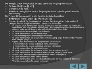 Del Fungsi: untuk menghapus file atau beberapa file yang dinyatakan
 Sintaks: Del [drive:] [path]
 Contoh: A:>del help.*
 Komentar: menghapus semua file yang bernama help dengan extension
sembarang
Dir Fungsi: Untuk menyalin suatu file atau lebih ke lokasi lain
 Sintaks: Dir [drive:] [path] [/p] [/w] [/s] [/o] [/b]
 Contoh: A:>dir B: /w /onKomentar: semua file ditampilkan dalam drive B:
dengan format tampilan melebar dan terurut nama file
 /A: berguna untuk menampilkan file yang mempunyai attribute direktori, file system, file
tersembunyi, read only file serta archiving file. Lebih simpelnya dengan cara menambahkan
atribut ini maka semua file yang ada dalam direktori akan ditampilkan.
 /B: berfungsi untuk menampilkan nama file saja.
 /D: untuk menampilkan file secara horizontal
 /L: untuk menampilkan nama file secara lowercase
 /N: untuk menampilkan file dengan nama format panjang, tanpa /N nama folder “Program
Files” menjadi “progra`1”.
 /O [attr]: untuk menampilkan file dengan teratur sesuai urutan.
 -N: menampilkan file secara urut sesuai nama (alphabetic)
 -E: menampilkan file secara urut sesuai extension (alphabetic)
 -G: untuk menampilkan file urut sesuai group
 -S: untuk menampilkan file urut sesuai ukuran file (dimulai dari terkecil)
 -D: untuk menampilkan file urut sesuai waktu (dimulai dari yang paling lama)
 /P untuk untuk mempause saat layer command prompt sudah penuh
 /Q: untuk menampilkan nama pemilik dari file
 /S: untuk menampilkan folder beserta subdirectory dari file yang terdapat di dalamnya.
 /W: untuk menampilkan file secara horizontal
 