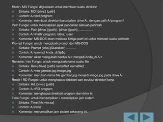 Mkdir / MD Fungsi: digunakan untuk membuat suatu direktori
 Sintaks: MD [drive:] [path]
 Contoh: A:>md program
 Komentar: membuat direktori baru dalam drive A:, dengan path A:program
Path Fungsi: untuk menyiapkan jejak pencarian sebuah perintah
 Sintaks: Path [drive:] [path] ; [drive:] [path]..................
 Contoh: A:>Path program; data; user
 Komentar: MS-DOS akan melacak ketiga path ini untuk mencari suatu perintah
Prompt Fungsi: untuk mengubah prompt dari MS-DOS
 Sintaks: Prompt [teks] [$karakter] ...........
 Contoh: A:>prompt Anda_di $p$g
 Komentar: akan mengubah bentuk A:> menjadi Anda_di A:>
Rename / ren Fungsi: untuk mengubah nama suatu file
 Sintaks: Ren [drive] [path] namafile1 namafile2
 Contoh: A:>ren gambar.jpg image.jpg
 Komentar: merubah nama file gambar.jpg menjadi image.jpg pada drive A:
Rmdir / RD Fungsi: untuk menghapus direktori dari struktur direktori kerja
 Sintaks: Rd [drive:] [path]
 Contoh: A:>RD program
 Komentar: menghapus direktori program dari drive A:
Time Fungsi: untuk menampilkan / menetapkan jam sistem
 Sintaks: Time [hh:mm:ss]
 Contoh: A:>time
 Komentar: menampilkan jam sistem sekarang ini.
 