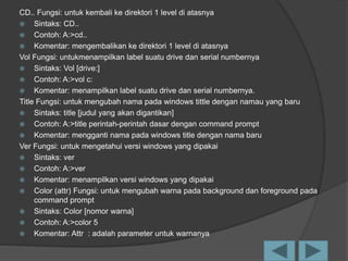 CD.. Fungsi: untuk kembali ke direktori 1 level di atasnya
 Sintaks: CD..
 Contoh: A:>cd..
 Komentar: mengembalikan ke direktori 1 level di atasnya
Vol Fungsi: untukmenampilkan label suatu drive dan serial numbernya
 Sintaks: Vol [drive:]
 Contoh: A:>vol c:
 Komentar: menampilkan label suatu drive dan serial numbernya.
Title Fungsi: untuk mengubah nama pada windows tittle dengan namau yang baru
 Sintaks: title [judul yang akan digantikan]
 Contoh: A:>title perintah-perintah dasar dengan command prompt
 Komentar: mengganti nama pada windows title dengan nama baru
Ver Fungsi: untuk mengetahui versi windows yang dipakai
 Sintaks: ver
 Contoh: A:>ver
 Komentar: menampilkan versi windows yang dipakai
 Color (attr) Fungsi: untuk mengubah warna pada background dan foreground pada
command prompt
 Sintaks: Color [nomor warna]
 Contoh: A:>color 5
 Komentar: Attr : adalah parameter untuk warnanya
 