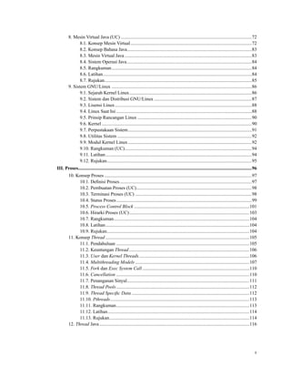 8. Mesin Virtual Java (UC) ..............................................................................................................72
8.1. Konsep Mesin Virtual......................................................................................................72
8.2. Konsep Bahasa Java.........................................................................................................83
8.3. Mesin Virtual Java...........................................................................................................83
8.4. Sistem Operasi Java.........................................................................................................84
8.5. Rangkuman......................................................................................................................84
8.6. Latihan.............................................................................................................................84
8.7. Rujukan............................................................................................................................85
9. Sistem GNU/Linux ......................................................................................................................86
9.1. Sejarah Kernel Linux.......................................................................................................86
9.2. Sistem dan Distribusi GNU/Linux ..................................................................................87
9.3. Lisensi Linux...................................................................................................................88
9.4. Linux Saat Ini ..................................................................................................................88
9.5. Prinsip Rancangan Linux ................................................................................................90
9.6. Kernel ..............................................................................................................................90
9.7. Perpustakaan Sistem........................................................................................................91
9.8. Utilitas Sistem .................................................................................................................92
9.9. Modul Kernel Linux........................................................................................................92
9.10. Rangkuman (UC)...........................................................................................................94
9.11. Latihan...........................................................................................................................94
9.12. Rujukan..........................................................................................................................95
III. Proses..................................................................................................................................................96
10. Konsep Proses ............................................................................................................................97
10.1. Deﬁnisi Proses...............................................................................................................97
10.2. Pembuatan Proses (UC).................................................................................................98
10.3. Terminasi Proses (UC) ..................................................................................................98
10.4. Status Proses..................................................................................................................99
10.5. Process Control Block .................................................................................................101
10.6. Hirarki Proses (UC).....................................................................................................103
10.7. Rangkuman..................................................................................................................104
10.8. Latihan.........................................................................................................................104
10.9. Rujukan........................................................................................................................104
11. Konsep Thread .........................................................................................................................105
11.1. Pendahuluan ................................................................................................................105
11.2. Keuntungan Thread .....................................................................................................106
11.3. User dan Kernel Threads.............................................................................................106
11.4. Multithreading Models ................................................................................................107
11.5. Fork dan Exec System Call ..........................................................................................110
11.6. Cancellation ................................................................................................................110
11.7. Penanganan Sinyal.......................................................................................................111
11.8. Thread Pools................................................................................................................112
11.9. Thread Speciﬁc Data ...................................................................................................112
11.10. Pthreads.....................................................................................................................113
11.11. Rangkuman................................................................................................................113
11.12. Latihan.......................................................................................................................114
11.13. Rujukan......................................................................................................................114
12. Thread Java ..............................................................................................................................116
x
 