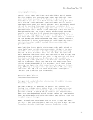 Bab 8. Mesin Virtual Java (UC)
dan pengimplementasian.
Sebagai contoh, kesulitan dalam sistem penyimpanan adalah sebagai
berikut. Andaikan kita mempunyai suatu mesin yang memiliki 3 disk
drive namun ingin mendukung 7 VM. Keadaan ini jelas tidak
memungkinkan bagi kita untuk dapat mengalokasikan setiap disk drive
untuk tiap VM, karena perangkat lunak untuk mesin virtual sendiri
akan membutuhkan ruang disk secara substansi untuk menyediakan memori
virtual dan spooling. Solusinya adalah dengan menyediakan disk
virtual, atau yang dikenal pula dengan minidisk, di mana ukuran daya
penyimpanannya identik dengan ukuran sebenarnya. Sistem disk virtual
mengimplementasikan tiap minidisk dengan mengalokasikan sebanyak
mungkin track dari disk fisik sebanyak kebutuhan minidisk itu.
Secara nyata, total kapasitas dari semua minidisk harus lebih kecil
dari kapasitas disk fisik yang tersedia. Dengan demikian, pendekatan
VM juga menyediakan sebuah antarmuka yang identik dengan underlying
bare hardware. VM dibuat dengan pembagian sumber daya oleh physical
computer. Pembagian minidisk sendiri diimplementasikan dalam
perangkat lunak.
Kesulitan yang lainnya adalah pengimplementasian. Meski konsep VM
cukup baik, namun VM sulit diimplementasikan. Ada banyak hal yang
dibutuhkan untuk menyediakan duplikat yang tepat dari underlying
machine. VM dapat dieksekusi hanya pada user mode, sehingga kita
harus mempunyai user mode virtual sekaligus monitor mode virtual yang
keduanya berjalan di physical user mode. Ketika instruksi yang hanya
membutuhkan virtual user mode dijalankan, ia akan mengubah isi
register yang berefek pada virtual monitor mode, sehingga dapat me-
restart VM tersebut. Sebuah instruksi M/K yang membutuhkan waktu
100 ms, dengan menggunakan VM bisa dieksekusi lebih cepat karena
spooling atau dapat pula lebih lambat karena interpreter. Terlebih
lagi, CPU menjadi multiprogrammed di antara banyak VM. Jika setiap
user diberi satu VM, dia akan bebas menjalankan sistem operasi
(kernel) yang diinginkan pada VM tersebut.
Keunggulan Mesin Virtual
------------------------
Terlepas dari segala kelemahan-kelemahannya, VM memiliki beberapa
keunggulan, antara lain:
Pertama, dalam hal hal keamanan, VM memiliki perlindungan yang
lengkap pada berbagai sistem sumber daya, yaitu dengan meniadakan
pembagian resources secara langsung, sehingga tidak ada masalah
proteksi dalam VM. Sistem VM adalah kendaraan yang sempurna untuk
penelitian dan pengembangan sistem operasi. Dengan VM, jika terdapat
suatu perubahan pada satu bagian dari mesin, maka dijamin tidak akan
mengubah komponen lainnya.
Kedua, dimungkinkan untuk mendefinisikan suatu jaringan dari mesin
virtual, di mana tiap-tiap bagian mengirim informasi melalui jaringan
komunikasi virtual. Sekali lagi, jaringan dimodelkan setelah
73
 