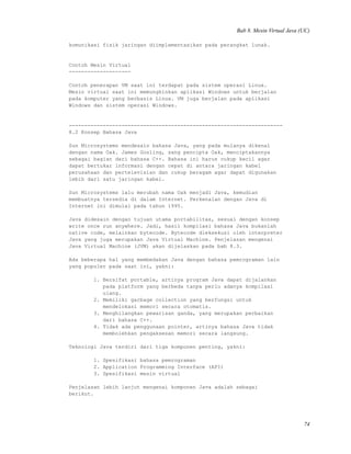 Bab 8. Mesin Virtual Java (UC)
komunikasi fisik jaringan diimplementasikan pada perangkat lunak.
Contoh Mesin Virtual
--------------------
Contoh penerapan VM saat ini terdapat pada sistem operasi Linux.
Mesin virtual saat ini memungkinkan aplikasi Windows untuk berjalan
pada komputer yang berbasis Linux. VM juga berjalan pada aplikasi
Windows dan sistem operasi Windows.
---------------------------------------------------------------------
8.2 Konsep Bahasa Java
Sun Microsystems mendesain bahasa Java, yang pada mulanya dikenal
dengan nama Oak. James Gosling, sang pencipta Oak, menciptakannya
sebagai bagian dari bahasa C++. Bahasa ini harus cukup kecil agar
dapat bertukar informasi dengan cepat di antara jaringan kabel
perusahaan dan pertelevisian dan cukup beragam agar dapat digunakan
lebih dari satu jaringan kabel.
Sun Microsystems lalu merubah nama Oak menjadi Java, kemudian
membuatnya tersedia di dalam Internet. Perkenalan dengan Java di
Internet ini dimulai pada tahun 1995.
Java didesain dengan tujuan utama portabilitas, sesuai dengan konsep
write once run anywhere. Jadi, hasil kompilasi bahasa Java bukanlah
native code, melainkan bytecode. Bytecode dieksekusi oleh interpreter
Java yang juga merupakan Java Virtual Machine. Penjelasan mengenai
Java Virtual Machine (JVM) akan dijelaskan pada bab 8.3.
Ada beberapa hal yang membedakan Java dengan bahasa pemrograman lain
yang populer pada saat ini, yakni:
1. Bersifat portable, artinya program Java dapat dijalankan
pada platform yang berbeda tanpa perlu adanya kompilasi
ulang.
2. Memiliki garbage collection yang berfungsi untuk
mendelokasi memori secara otomatis.
3. Menghilangkan pewarisan ganda, yang merupakan perbaikan
dari bahasa C++.
4. Tidak ada penggunaan pointer, artinya bahasa Java tidak
membolehkan pengaksesan memori secara langsung.
Teknologi Java terdiri dari tiga komponen penting, yakni:
1. Spesifikasi bahasa pemrograman
2. Application Programming Interface (API)
3. Spesifikasi mesin virtual
Penjelasan lebih lanjut mengenai komponen Java adalah sebagai
berikut.
74
 
