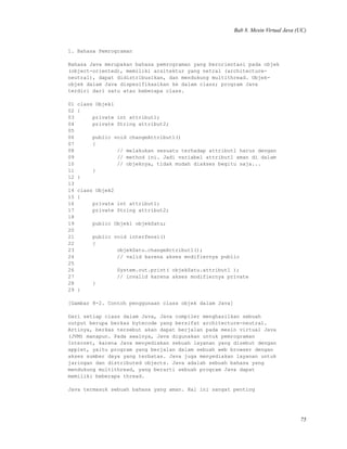 Bab 8. Mesin Virtual Java (UC)
1. Bahasa Pemrograman
Bahasa Java merupakan bahasa pemrograman yang berorientasi pada objek
(object-oriented), memiliki arsitektur yang netral (architecture-
neutral), dapat didistribusikan, dan mendukung multithread. Objek-
objek dalam Java dispesifikasikan ke dalam class; program Java
terdiri dari satu atau beberapa class.
01 class Objek1
02 {
03 private int attribut1;
04 private String attribut2;
05
06 public void changeAttribut1()
07 {
08 // melakukan sesuatu terhadap attribut1 harus dengan
09 // method ini. Jadi variabel attribut1 aman di dalam
10 // objeknya, tidak mudah diakses begitu saja...
11 }
12 }
13
14 class Objek2
15 {
16 private int attribut1;
17 private String attribut2;
18
19 public Objek1 objekSatu;
20
21 public void interfensi()
22 {
23 objekSatu.changeAttribut1();
24 // valid karena akses modifiernya public
25
26 System.out.print( objekSatu.attribut1 );
27 // invalid karena akses modifiernya private
28 }
29 }
[Gambar 8-2. Contoh penggunaan class objek dalam Java]
Dari setiap class dalam Java, Java compiler menghasilkan sebuah
output berupa berkas bytecode yang bersifat architecture-neutral.
Artinya, berkas tersebut akan dapat berjalan pada mesin virtual Java
(JVM) manapun. Pada awalnya, Java digunakan untuk pemrograman
Internet, karena Java menyediakan sebuah layanan yang disebut dengan
applet, yaitu program yang berjalan dalam sebuah web browser dengan
akses sumber daya yang terbatas. Java juga menyediakan layanan untuk
jaringan dan distributed objects. Java adalah sebuah bahasa yang
mendukung multithread, yang berarti sebuah program Java dapat
memiliki beberapa thread.
Java termasuk sebuah bahasa yang aman. Hal ini sangat penting
75
 