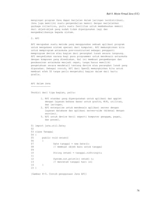Bab 8. Mesin Virtual Java (UC)
mengingat program Java dapat berjalan dalam jaringan terdistribusi.
Java juga memiliki suatu pengendalian memori dengan menjalankan
garbage collection, yaitu suatu fasilitas untuk membebaskan memori
dari objek-objek yang sudah tidak dipergunakan lagi dan
mengembalikannya kepada sistem.
2. API
API merupakan suatu metode yang menggunakan sebuah aplikasi program
untuk mengakses sistem operasi dari komputer. API memungkinkan kita
untuk memprogram antarmuka pre-constructed sebagai pengganti
memprogram device atau bagian dari perangkat lunak secara langsung.
API menyediakan sarana bagi para programmer untuk mendesain antarmuka
dengan komponen yang disediakan. Hal ini membuat pengembangan dan
pendesainan antarmuka menjadi cepat, tanpa harus memiliki
pengetahuan secara mendetail tentang device atau perangkat lunak yang
digunakan. Sebagai contoh, API dari OpenGL memungkinkan kita untuk
membuat efek 3D tanpa perlu mengetahui bagian dalam dari kartu
grafis.
API dalam Java
--------------
Terdiri dari tiga bagian, yaitu:
1. API standar yang dipergunakan untuk aplikasi dan applet
dengan layanan bahasa dasar untuk grafik, M/K, utilitas,
dan jaringan.
2. API enterprise untuk mendesain aplikasi server dengan
layanan database dan aplikasi server-side (dikenal dengan
servlet).
3. API untuk device kecil seperti komputer genggam, pager,
dan ponsel.
01 import java.util.Date;
02
03 class Tanggal
04 {
05 public void cetak()
06 {
07 Date tanggal = new Date();
08 // membuat objek baru untuk tanggal
09
10 String cetak1 = tanggal.toString();
11
12 System.out.println( cetak1 );
13 // mencetak tanggal hari ini
14 }
15 }
[Gambar 8-3. Contoh penggunaan Java API]
76
 