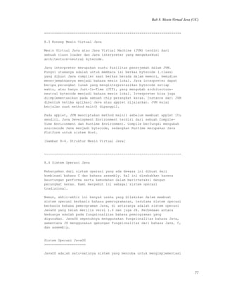 Bab 8. Mesin Virtual Java (UC)
---------------------------------------------------------------------
8.3 Konsep Mesin Virtual Java
Mesin Virtual Java atau Java Virtual Machine (JVM) terdiri dari
sebuah class loader dan Java interpreter yang mengeksekusi
architecture-neutral bytecode.
Java interpreter merupakan suatu fasilitas penerjemah dalam JVM.
Fungsi utamanya adalah untuk membaca isi berkas bytecode (.class)
yang dibuat Java compiler saat berkas berada dalam memori, kemudian
menerjemahkannya menjadi bahasa mesin lokal. Java interpreter dapat
berupa perangkat lunak yang menginterpretasikan bytecode setiap
waktu, atau hanya Just-In-Time (JIT), yang mengubah architecture-
neutral bytecode menjadi bahasa mesin lokal. Interpreter bisa juga
diimplementasikan pada sebuah chip perangkat keras. Instance dari JVM
dibentuk ketika aplikasi Java atau applet dijalankan. JVM mulai
berjalan saat method main() dipanggil.
Pada applet, JVM menciptakan method main() sebelum membuat applet itu
sendiri. Java Development Environment terdiri dari sebuah Compile-
Time Environment dan Runtime Environment. Compile berfungsi mengubah
sourcecode Java menjadi bytecode, sedangkan Runtime merupakan Java
Platform untuk sistem Host.
[Gambar 8-4. Struktur Mesin Virtual Java]
---------------------------------------------------------------------
8.4 Sistem Operasi Java
Kebanyakan dari sistem operasi yang ada dewasa ini dibuat dari
kombinasi bahasa C dan bahasa assembly. Hal ini disebabkan karena
keuntungan performa serta kemudahan dalam berinteraksi dengan
perangkat keras. Kami menyebut ini sebagai sistem operasi
tradisional.
Namun, akhir-akhir ini banyak usaha yang dilakukan dalam membuat
sistem operasi berbasis bahasa pemrogramanan, terutama sistem operasi
berbasis bahasa pemrograman Java, di antaranya adalah sistem operasi
JavaOS yang telah merilis versi 1.0 dan juga JX. Perbedaan antara
keduanya adalah pada fungsionalitas bahasa pemrograman yang
digunakan. JavaOS sepenuhnya menggunakan fungsionalitas bahasa Java,
sementara JX menggunakan gabungan fungsionalitas dari bahasa Java, C,
dan assembly.
Sistem Operasi JavaOS
---------------------
JavaOS adalah satu-satunya sistem yang mencoba untuk mengimplementasi
77
 